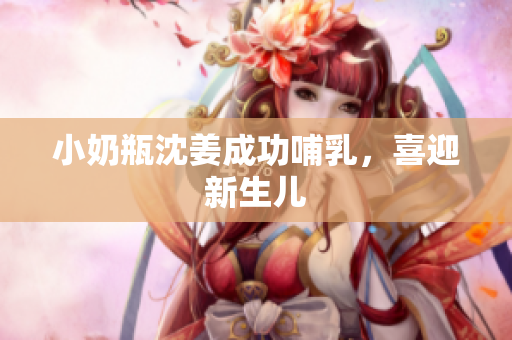 小奶瓶沈姜成功哺乳，喜迎新生儿