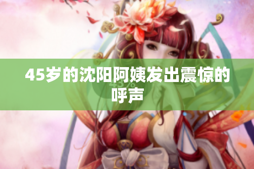 45岁的沈阳阿姨发出震惊的呼声