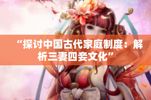 “探讨中国古代家庭制度：解析三妻四妾文化”