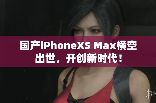 国产iPhoneXS Max横空出世，开创新时代！