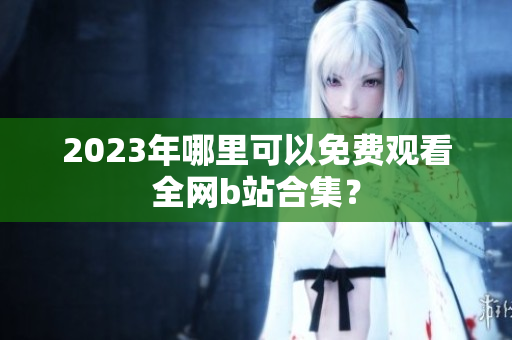 2023年哪里可以免费观看全网b站合集？