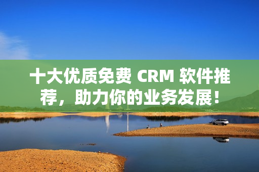 十大优质免费 CRM 软件推荐，助力你的业务发展！