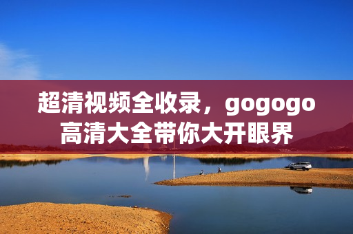 超清视频全收录，gogogo高清大全带你大开眼界