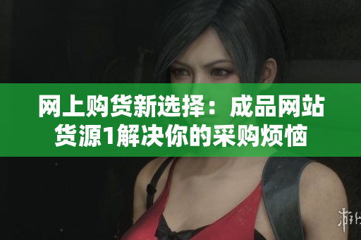 网上购货新选择：成品网站货源1解决你的采购烦恼
