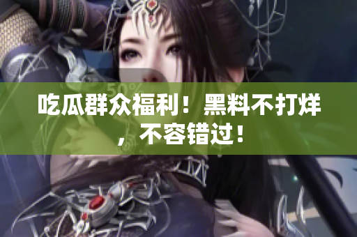 吃瓜群众福利！黑料不打烊，不容错过！