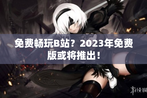 免费畅玩B站？2023年免费版或将推出！
