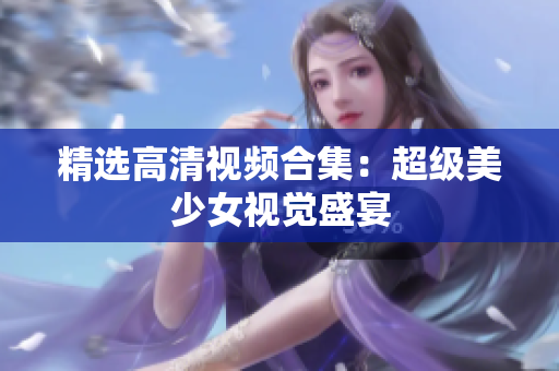 精选高清视频合集：超级美少女视觉盛宴