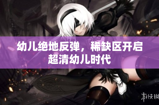 幼儿绝地反弹，稀缺区开启超清幼儿时代