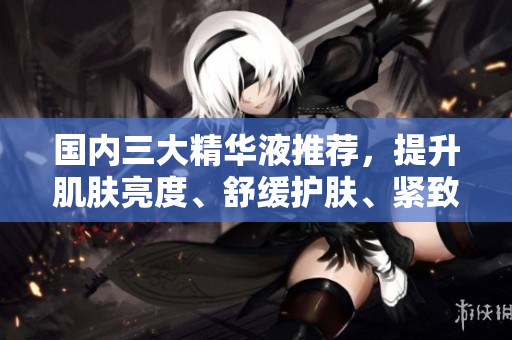国内三大精华液推荐，提升肌肤亮度、舒缓护肤、紧致肌肤