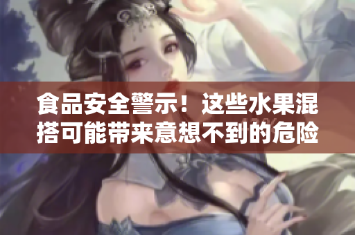 食品安全警示！这些水果混搭可能带来意想不到的危险！