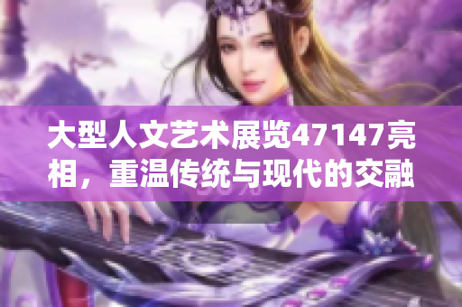 大型人文艺术展览47147亮相，重温传统与现代的交融之美