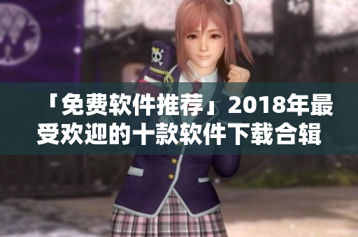 「免费软件推荐」2018年最受欢迎的十款软件下载合辑