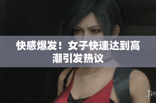 快感爆发！女子快速达到高潮引发热议