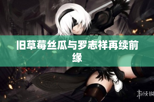 旧草莓丝瓜与罗志祥再续前缘