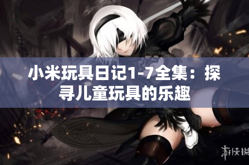 小米玩具日记1-7全集：探寻儿童玩具的乐趣