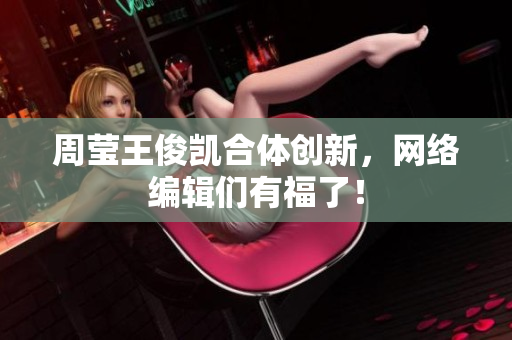 周莹王俊凯合体创新，网络编辑们有福了！