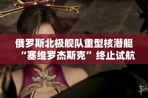 俄罗斯北极舰队重型核潜艇“塞维罗杰斯克”终止试航
