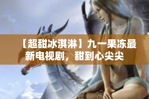 【超甜冰淇淋】九一果冻最新电视剧，甜到心尖尖