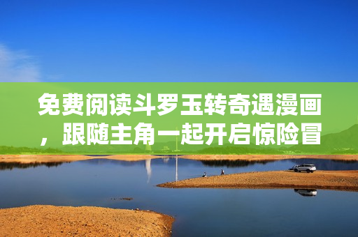 免费阅读斗罗玉转奇遇漫画，跟随主角一起开启惊险冒险之旅
