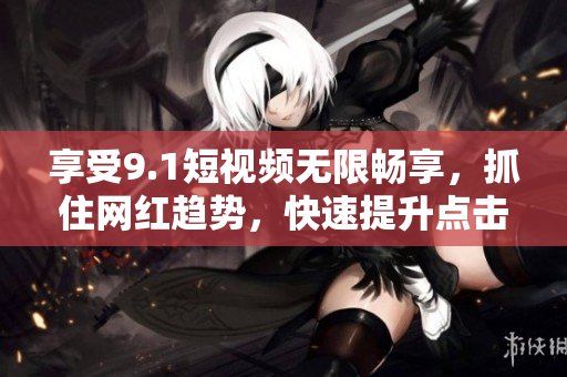 享受9.1短视频无限畅享，抓住网红趋势，快速提升点击率！