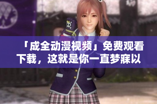 「成全动漫视频」免费观看下载，这就是你一直梦寐以求的！