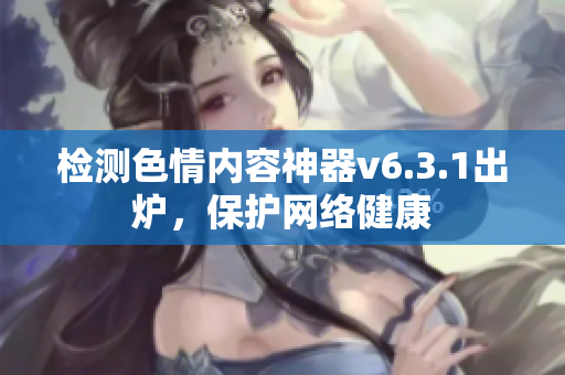 检测色情内容神器v6.3.1出炉，保护网络健康