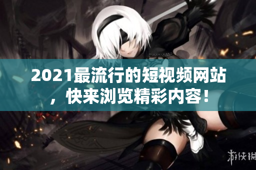2021最流行的短视频网站，快来浏览精彩内容！