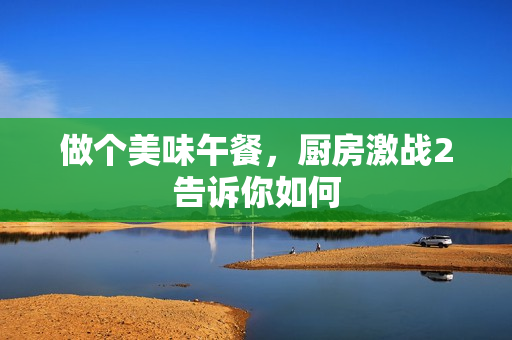 做个美味午餐，厨房激战2告诉你如何