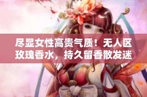 尽显女性高贵气质！无人区玫瑰香水，持久留香散发迷人芬芳