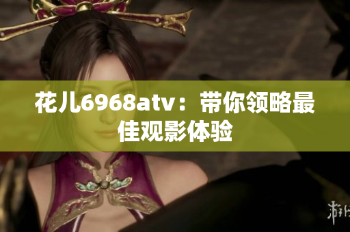 花儿6968atv：带你领略最佳观影体验