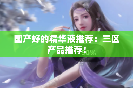 国产好的精华液推荐：三区产品推荐！