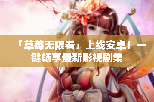 「草莓无限看」上线安卓！一键畅享最新影视剧集