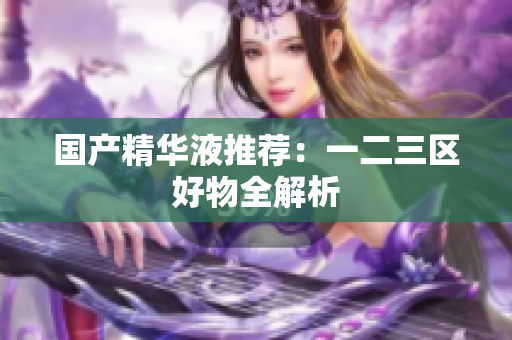 国产精华液推荐：一二三区好物全解析