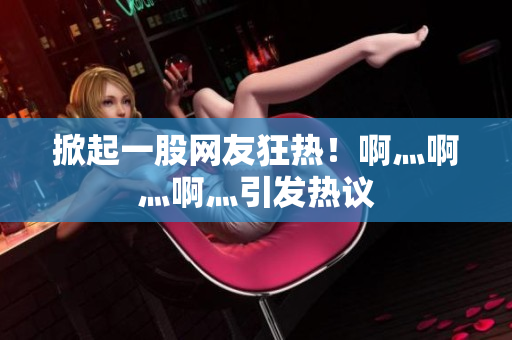 掀起一股网友狂热！啊灬啊灬啊灬引发热议
