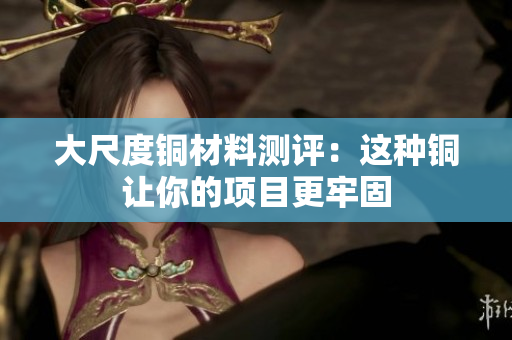 大尺度铜材料测评：这种铜让你的项目更牢固
