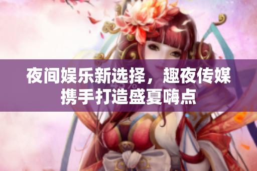夜间娱乐新选择，趣夜传媒携手打造盛夏嗨点