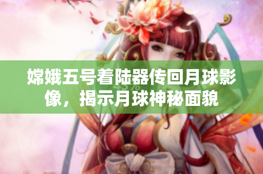 嫦娥五号着陆器传回月球影像，揭示月球神秘面貌