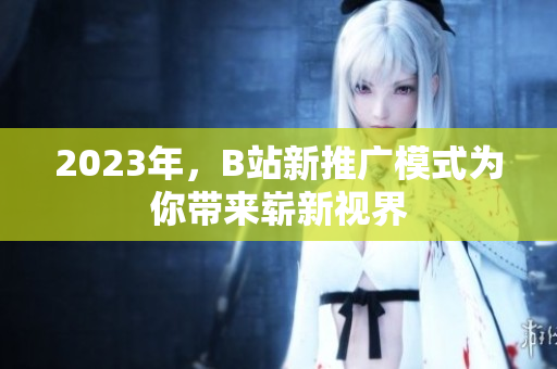 2023年，B站新推广模式为你带来崭新视界