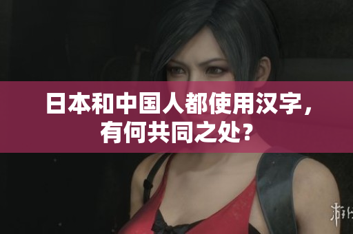 日本和中国人都使用汉字，有何共同之处？