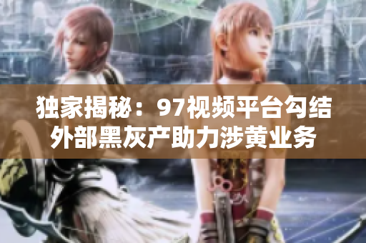 独家揭秘：97视频平台勾结外部黑灰产助力涉黄业务