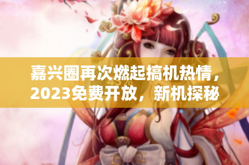 嘉兴圈再次燃起搞机热情，2023免费开放，新机探秘等你来