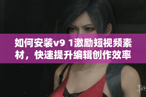 如何安装v9 1激励短视频素材，快速提升编辑创作效率