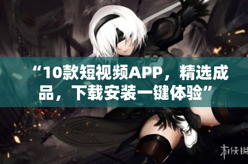 “10款短视频APP，精选成品，下载安装一键体验”