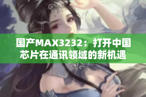 国产MAX3232：打开中国芯片在通讯领域的新机遇