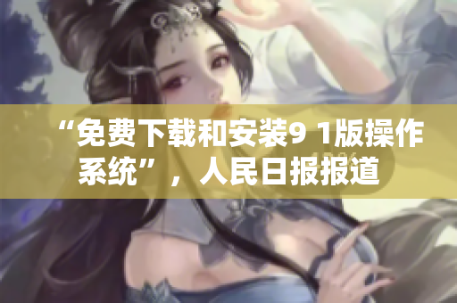 “免费下载和安装9 1版操作系统”，人民日报报道