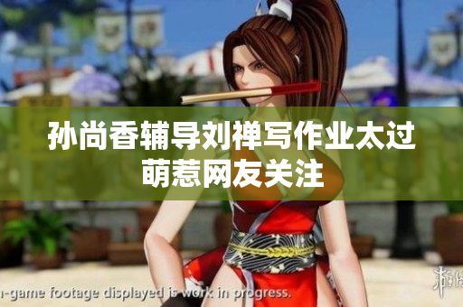 孙尚香辅导刘禅写作业太过萌惹网友关注
