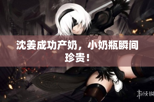 沈姜成功产奶，小奶瓶瞬间珍贵！