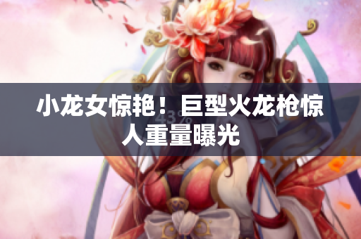 小龙女惊艳！巨型火龙枪惊人重量曝光