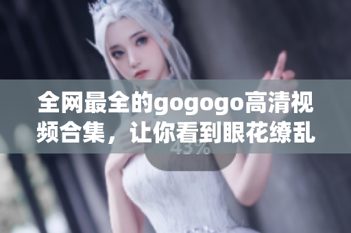 全网最全的gogogo高清视频合集，让你看到眼花缭乱的画面