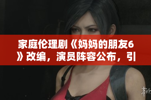家庭伦理剧《妈妈的朋友6》改编，演员阵容公布，引发期待
